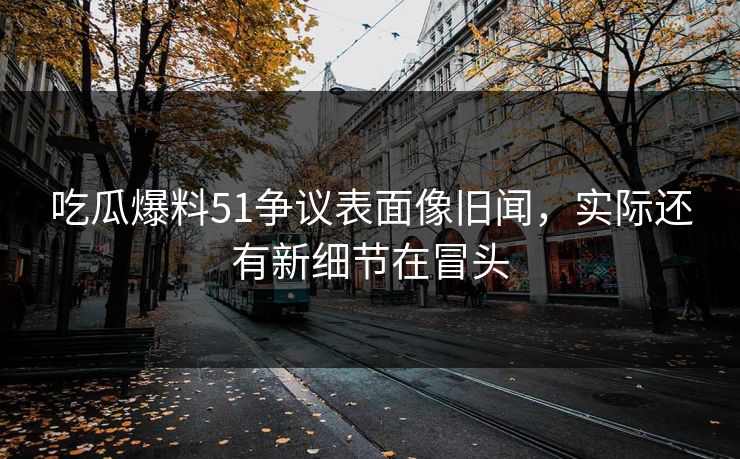 吃瓜爆料51争议表面像旧闻，实际还有新细节在冒头