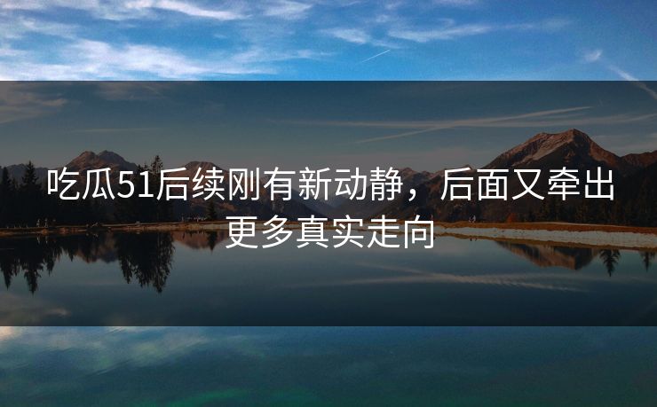 吃瓜51后续刚有新动静，后面又牵出更多真实走向