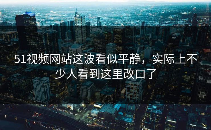 51视频网站这波看似平静，实际上不少人看到这里改口了