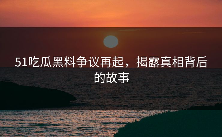 51吃瓜黑料争议再起，揭露真相背后的故事