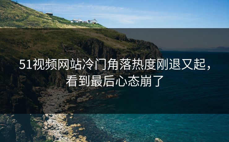 51视频网站冷门角落热度刚退又起，看到最后心态崩了