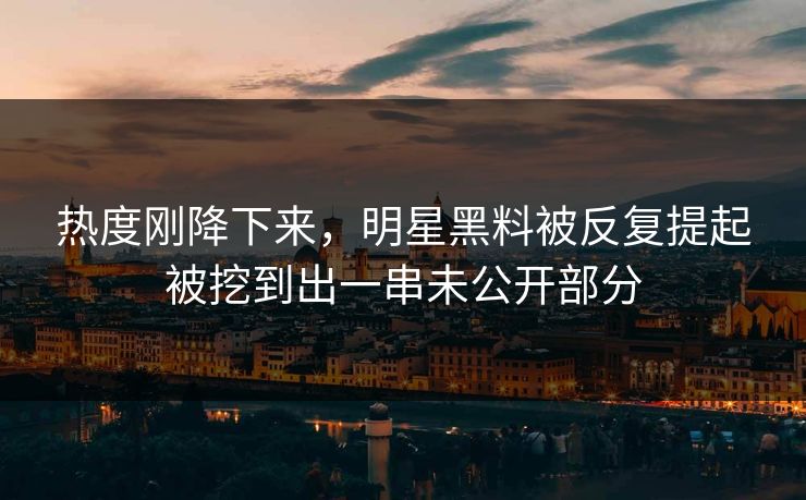 热度刚降下来，明星黑料被反复提起被挖到出一串未公开部分