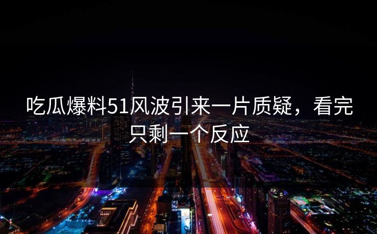 吃瓜爆料51风波引来一片质疑，看完只剩一个反应