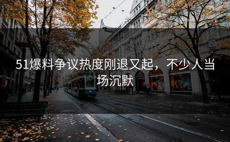 51爆料争议热度刚退又起，不少人当场沉默
