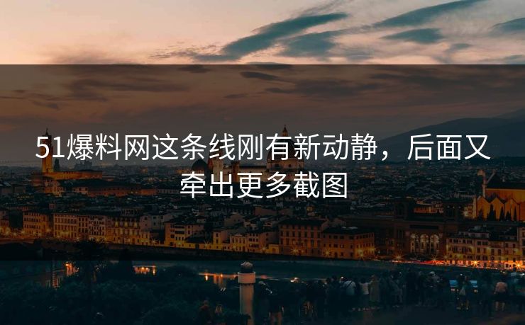 51爆料网这条线刚有新动静，后面又牵出更多截图