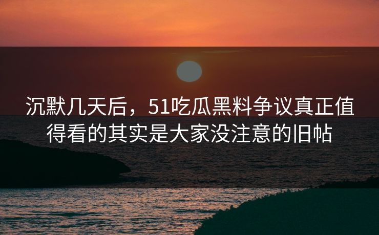 沉默几天后，51吃瓜黑料争议真正值得看的其实是大家没注意的旧帖