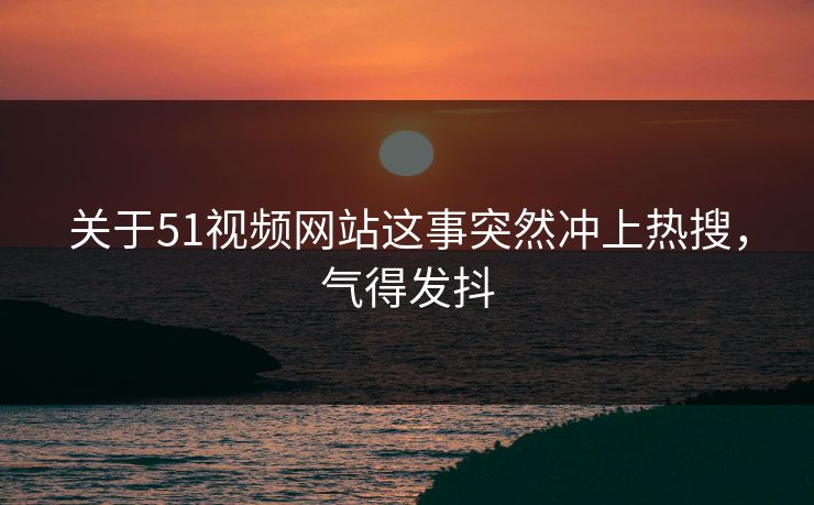 关于51视频网站这事突然冲上热搜，气得发抖