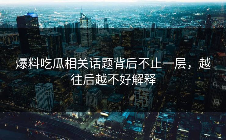爆料吃瓜相关话题背后不止一层，越往后越不好解释