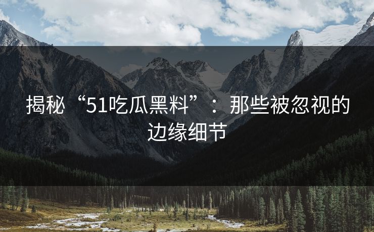 揭秘“51吃瓜黑料”：那些被忽视的边缘细节