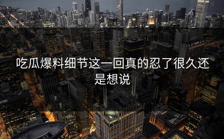 吃瓜爆料细节这一回真的忍了很久还是想说