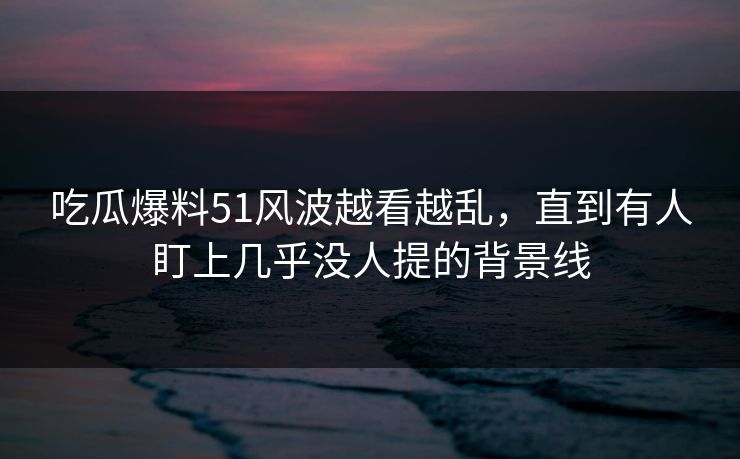 吃瓜爆料51风波越看越乱，直到有人盯上几乎没人提的背景线