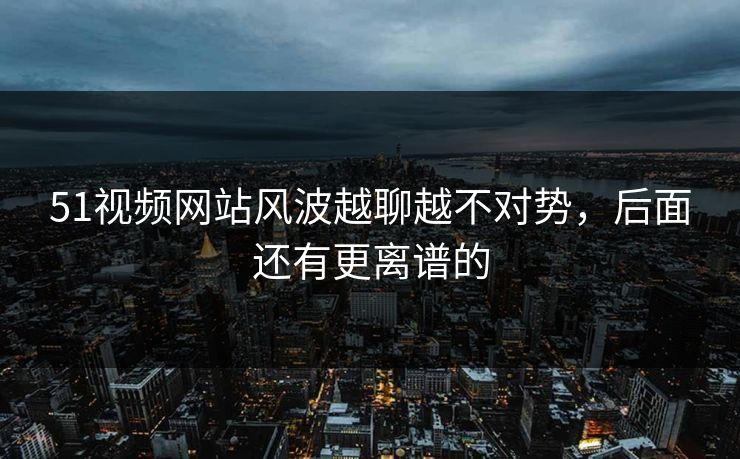 51视频网站风波越聊越不对势，后面还有更离谱的