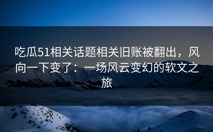 吃瓜51相关话题相关旧账被翻出，风向一下变了：一场风云变幻的软文之旅