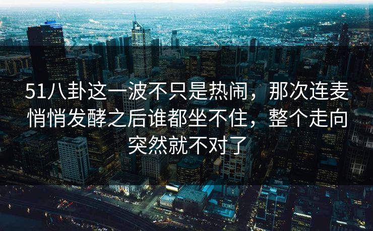 51八卦这一波不只是热闹，那次连麦悄悄发酵之后谁都坐不住，整个走向突然就不对了