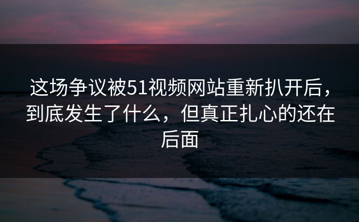 这场争议被51视频网站重新扒开后，到底发生了什么，但真正扎心的还在后面