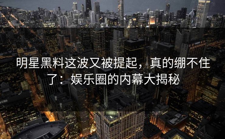 明星黑料这波又被提起，真的绷不住了：娱乐圈的内幕大揭秘