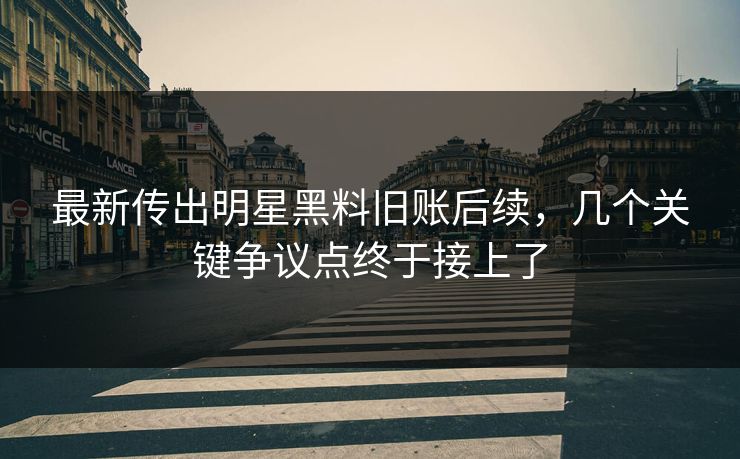 最新传出明星黑料旧账后续，几个关键争议点终于接上了