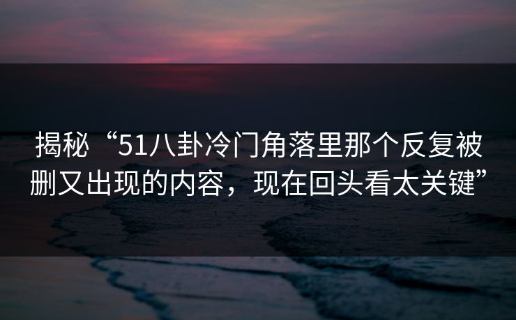 揭秘“51八卦冷门角落里那个反复被删又出现的内容，现在回头看太关键”