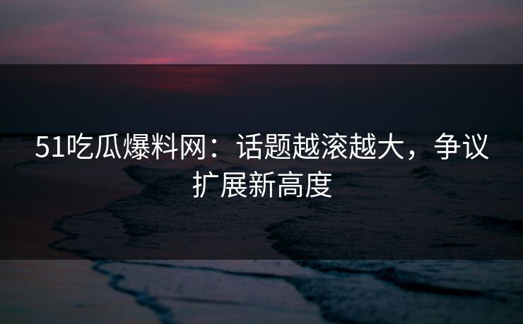 51吃瓜爆料网：话题越滚越大，争议扩展新高度