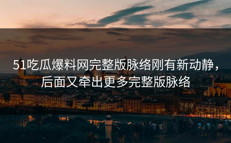 51吃瓜爆料网完整版脉络刚有新动静，后面又牵出更多完整版脉络