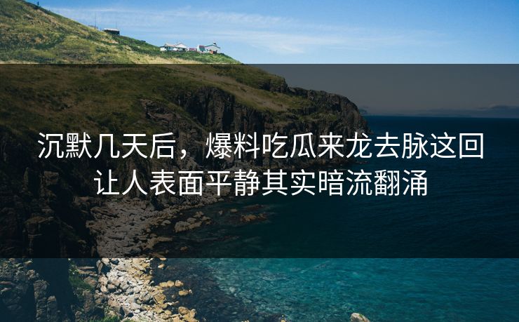 沉默几天后，爆料吃瓜来龙去脉这回让人表面平静其实暗流翻涌