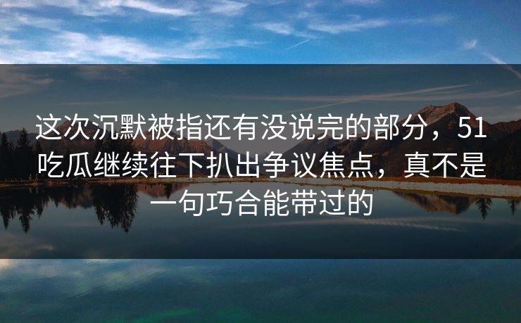 这次沉默被指还有没说完的部分，51吃瓜继续往下扒出争议焦点，真不是一句巧合能带过的