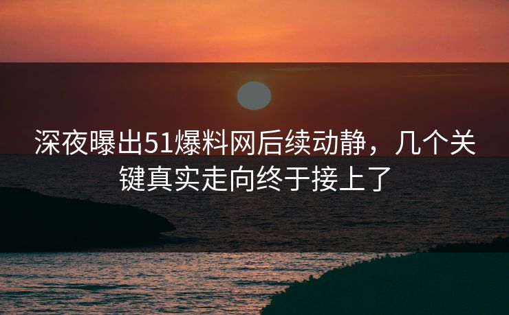 深夜曝出51爆料网后续动静，几个关键真实走向终于接上了