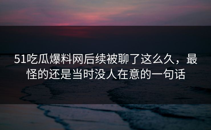 51吃瓜爆料网后续被聊了这么久，最怪的还是当时没人在意的一句话