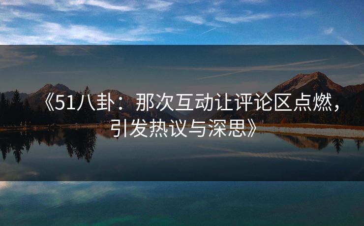 《51八卦：那次互动让评论区点燃，引发热议与深思》