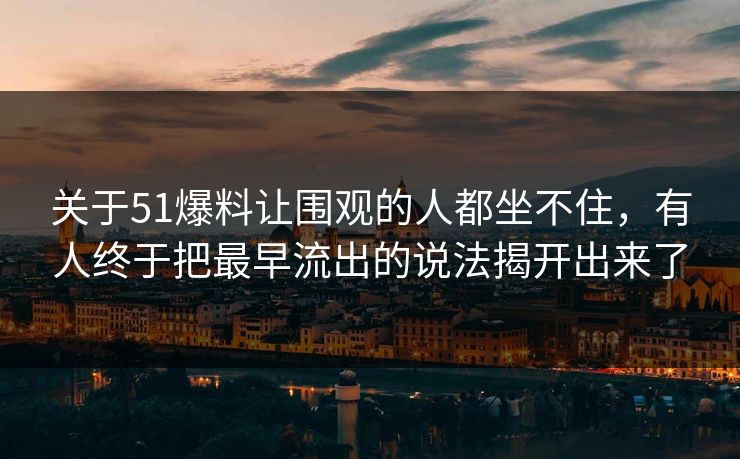 关于51爆料让围观的人都坐不住，有人终于把最早流出的说法揭开出来了