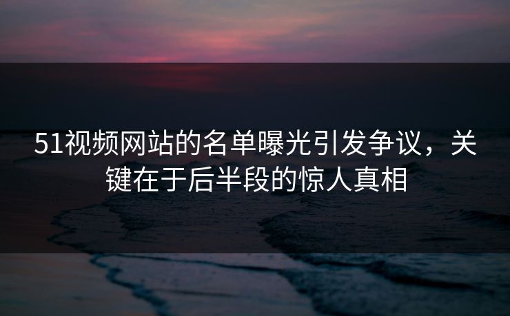 51视频网站的名单曝光引发争议，关键在于后半段的惊人真相