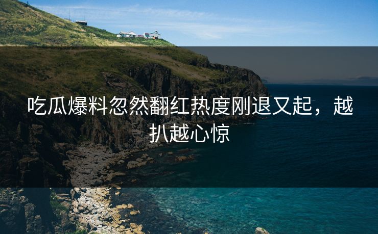 吃瓜爆料忽然翻红热度刚退又起，越扒越心惊