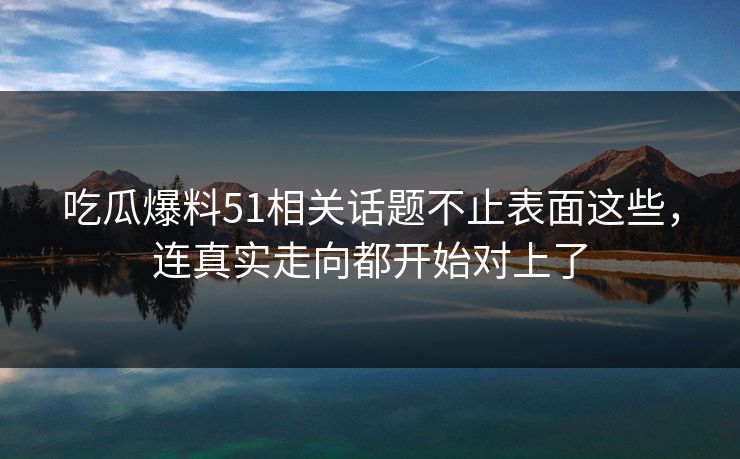 吃瓜爆料51相关话题不止表面这些，连真实走向都开始对上了