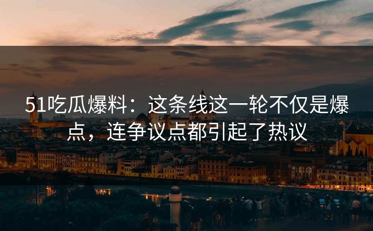51吃瓜爆料：这条线这一轮不仅是爆点，连争议点都引起了热议