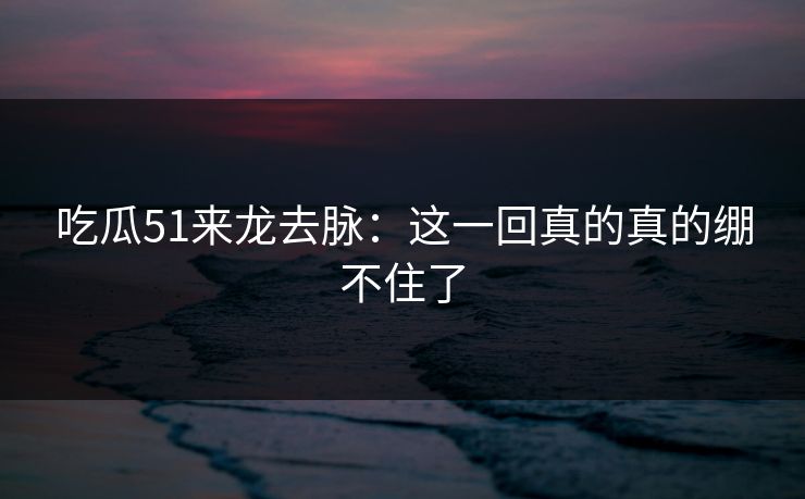 吃瓜51来龙去脉：这一回真的真的绷不住了
