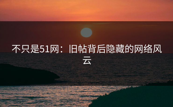 不只是51网：旧帖背后隐藏的网络风云