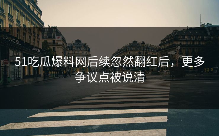 51吃瓜爆料网后续忽然翻红后，更多争议点被说清