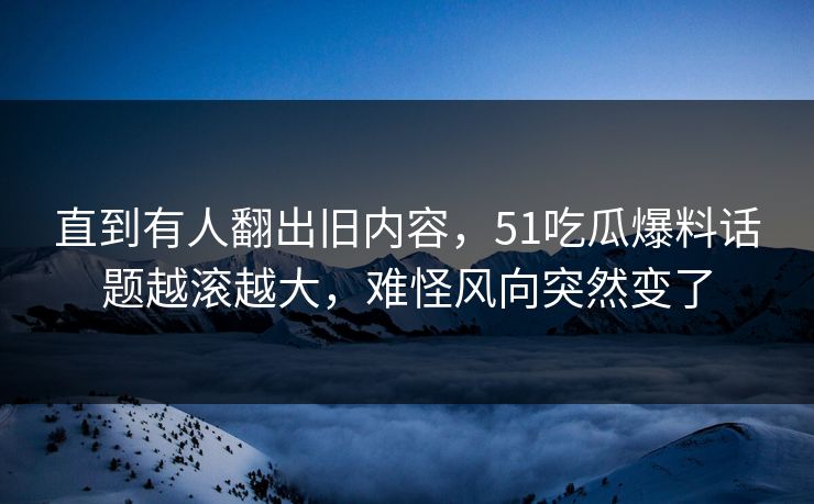 直到有人翻出旧内容，51吃瓜爆料话题越滚越大，难怪风向突然变了