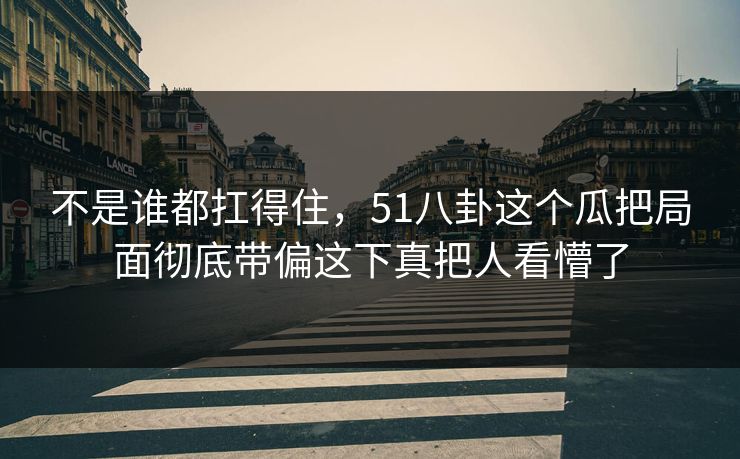 不是谁都扛得住，51八卦这个瓜把局面彻底带偏这下真把人看懵了