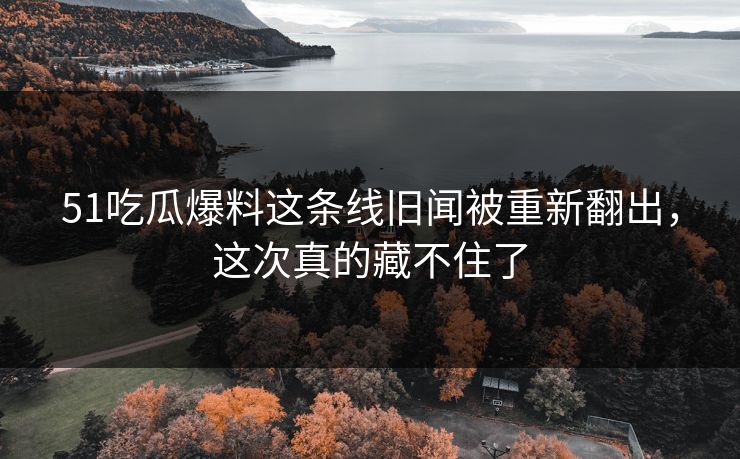 51吃瓜爆料这条线旧闻被重新翻出，这次真的藏不住了