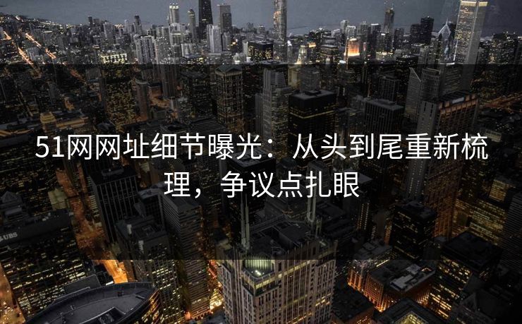 51网网址细节曝光：从头到尾重新梳理，争议点扎眼