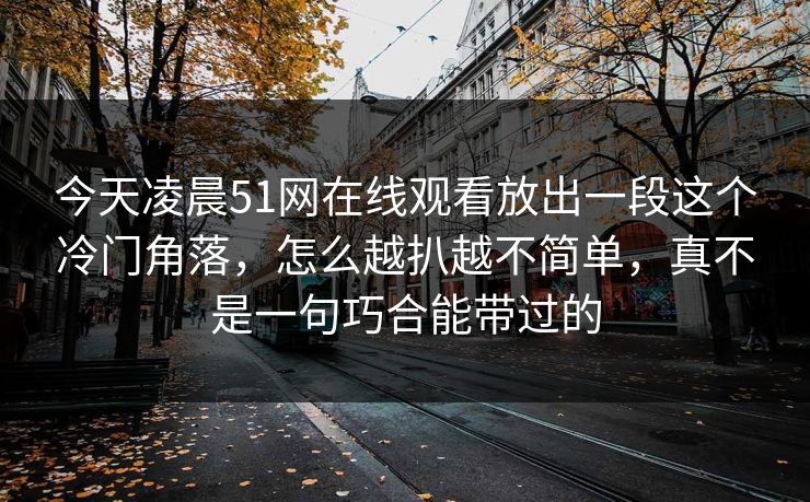 今天凌晨51网在线观看放出一段这个冷门角落，怎么越扒越不简单，真不是一句巧合能带过的