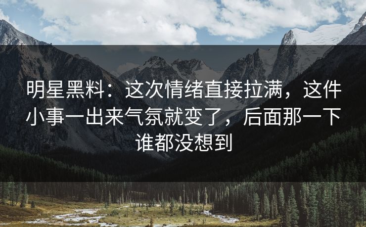 明星黑料：这次情绪直接拉满，这件小事一出来气氛就变了，后面那一下谁都没想到