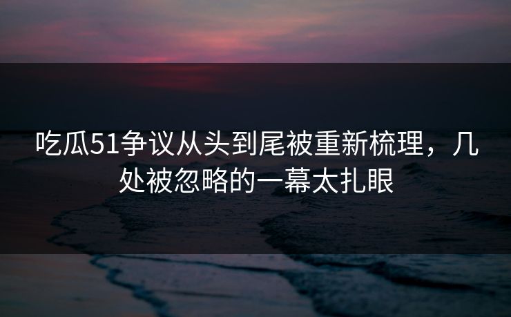 吃瓜51争议从头到尾被重新梳理，几处被忽略的一幕太扎眼
