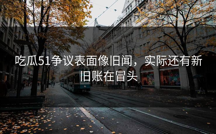吃瓜51争议表面像旧闻，实际还有新旧账在冒头