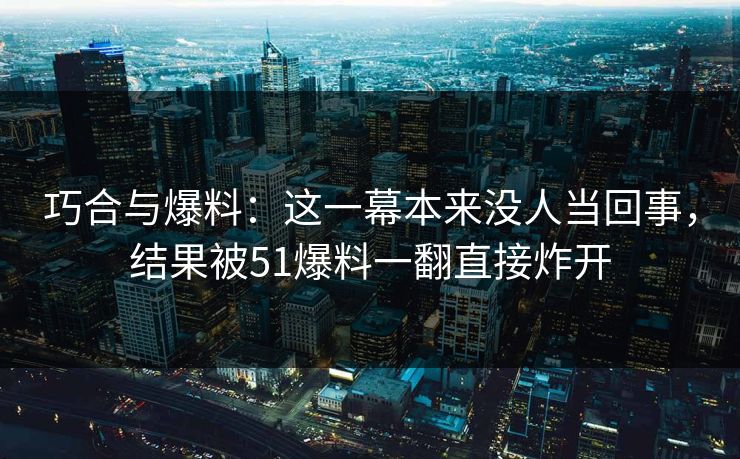 巧合与爆料：这一幕本来没人当回事，结果被51爆料一翻直接炸开