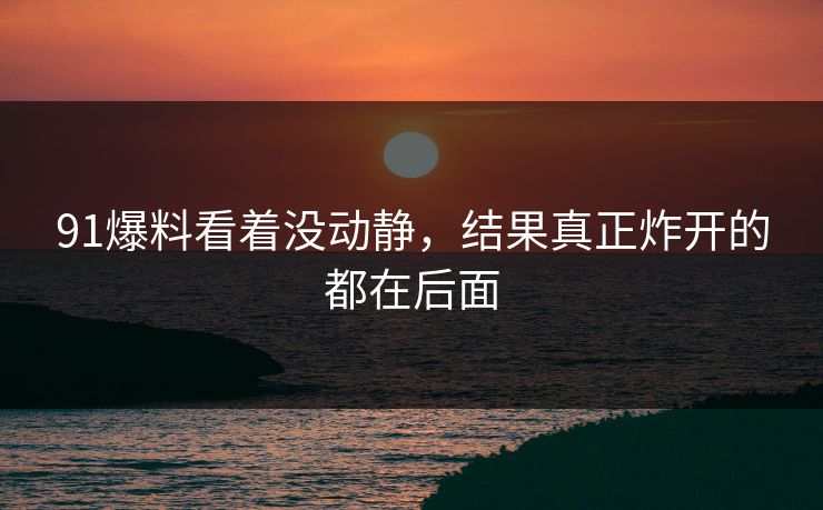 91爆料看着没动静，结果真正炸开的都在后面