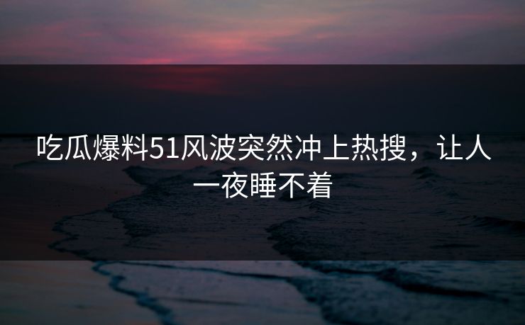 吃瓜爆料51风波突然冲上热搜，让人一夜睡不着