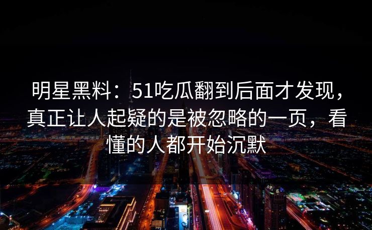 明星黑料：51吃瓜翻到后面才发现，真正让人起疑的是被忽略的一页，看懂的人都开始沉默