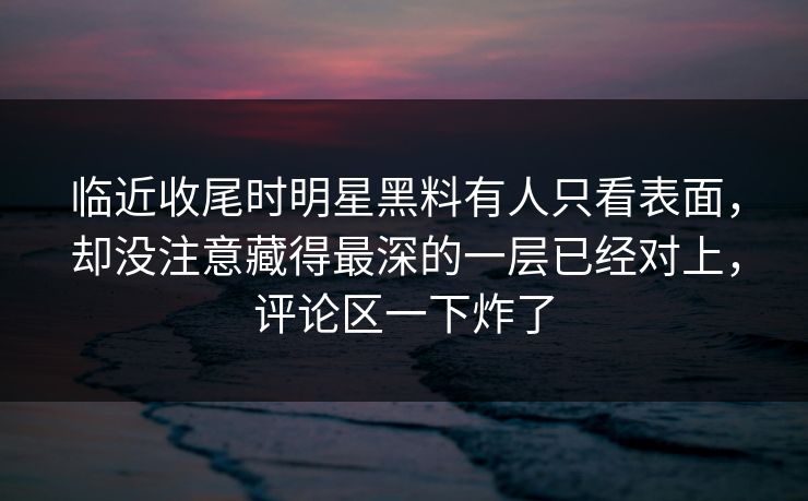 临近收尾时明星黑料有人只看表面，却没注意藏得最深的一层已经对上，评论区一下炸了
